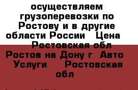 осуществляем грузоперевозки по Ростову и в другие области России › Цена ­ 30 - Ростовская обл., Ростов-на-Дону г. Авто » Услуги   . Ростовская обл.